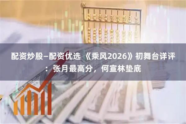 配资炒股—配资优选 《乘风2026》初舞台详评：张月最高分，何宣林垫底