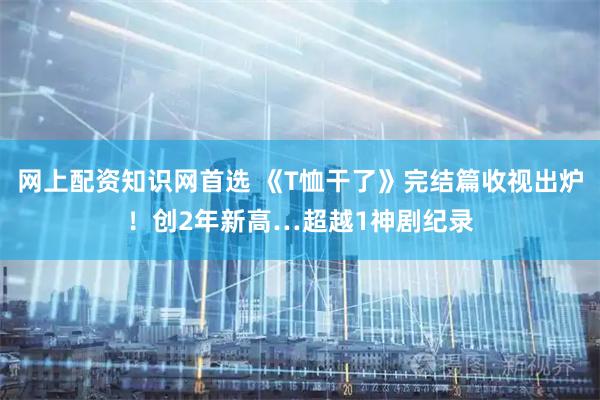 网上配资知识网首选 《T恤干了》完结篇收视出炉！创2年新高…超越1神剧纪录